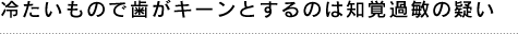 冷たいものを飲んだ時に歯がキーンとするのは知覚過敏の疑いが！
