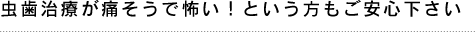 虫歯治療が痛そうで怖い！という方もご安心下さい